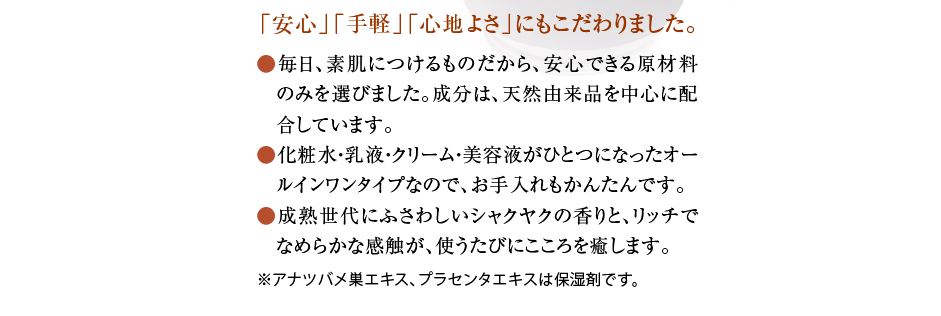 「安心」「手軽」「心地よさ」にもこだわりました。  ● 毎日、素肌につけるものだから、安心できる原材料 のみを選びました。成分は、天然由来品を中心に配 合しています。  ● 化粧水・乳液・クリーム・美容液がひとつになったオー ルインワンタイプなので、お手入れもかんたんです。  ● 成熟世代にふさわしいシャクヤクの香りと、リッチで なめらかな感触が、使うたびにこころを癒します。 \sl157\slmult0 ※アナツバメ巣エキス、プラセンタエキスは保湿剤です。