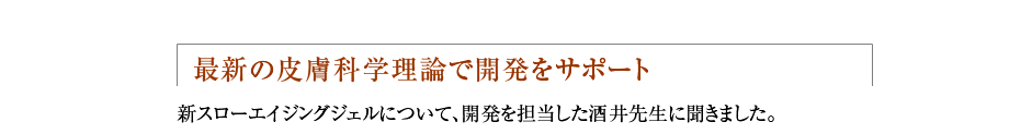  最新の皮膚科学理論で開発をサポート 新スローエイジングジェルについて、開発を担当した酒井先生に聞きました。